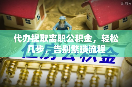 正阳代办提取离职公积金，轻松几步，告别繁琐流程