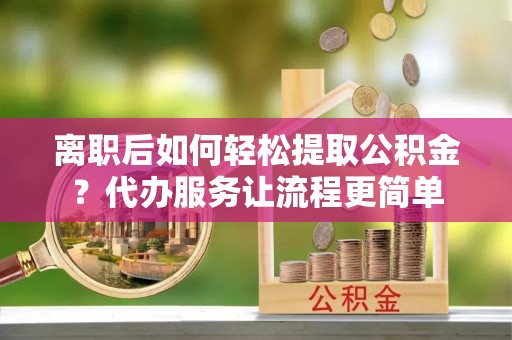正阳离职后如何轻松提取公积金？代办服务让流程更简单