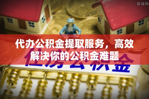 正阳代办公积金提取服务，高效解决你的公积金难题