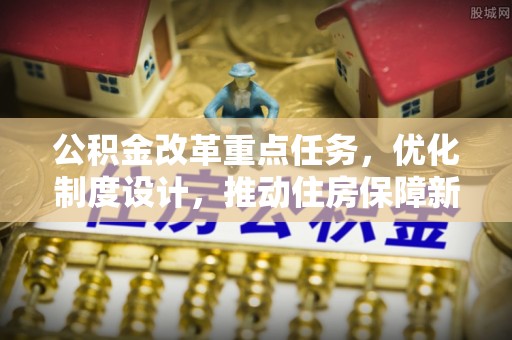 正阳公积金改革重点任务，优化制度设计，推动住房保障新发展