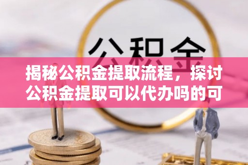 正阳揭秘公积金提取流程，探讨公积金提取可以代办吗的可行性与注意事项